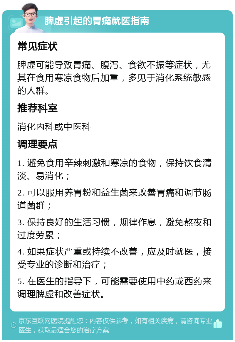 脾虚引起的胃痛就医指南 常见症状 脾虚可能导致胃痛、腹泻、食欲不振等症状，尤其在食用寒凉食物后加重，多见于消化系统敏感的人群。 推荐科室 消化内科或中医科 调理要点 1. 避免食用辛辣刺激和寒凉的食物，保持饮食清淡、易消化； 2. 可以服用养胃粉和益生菌来改善胃痛和调节肠道菌群； 3. 保持良好的生活习惯，规律作息，避免熬夜和过度劳累； 4. 如果症状严重或持续不改善，应及时就医，接受专业的诊断和治疗； 5. 在医生的指导下，可能需要使用中药或西药来调理脾虚和改善症状。