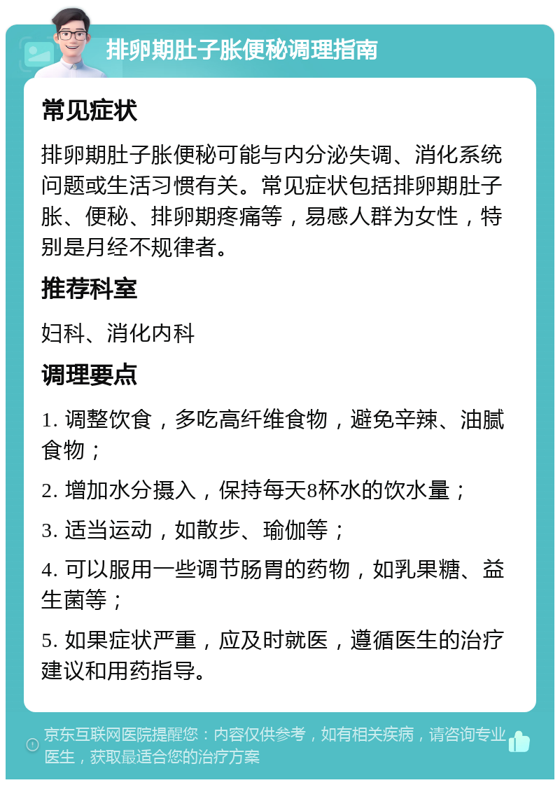 排卵期肚子胀便秘调理指南 常见症状 排卵期肚子胀便秘可能与内分泌失调、消化系统问题或生活习惯有关。常见症状包括排卵期肚子胀、便秘、排卵期疼痛等，易感人群为女性，特别是月经不规律者。 推荐科室 妇科、消化内科 调理要点 1. 调整饮食，多吃高纤维食物，避免辛辣、油腻食物； 2. 增加水分摄入，保持每天8杯水的饮水量； 3. 适当运动，如散步、瑜伽等； 4. 可以服用一些调节肠胃的药物，如乳果糖、益生菌等； 5. 如果症状严重，应及时就医，遵循医生的治疗建议和用药指导。