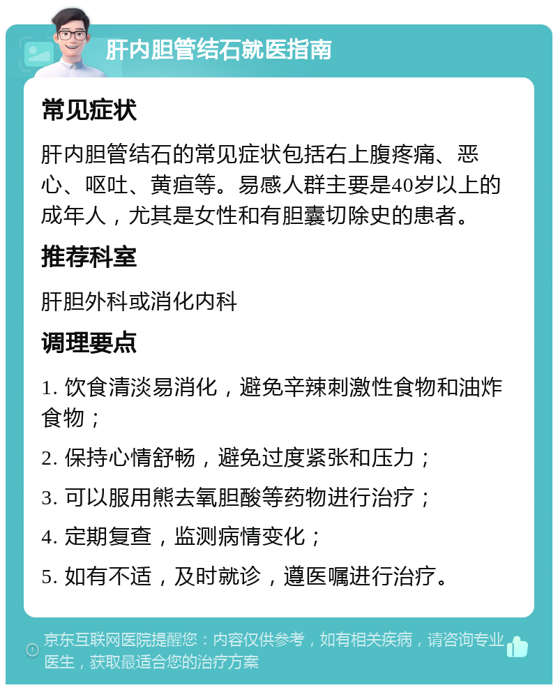 肝内胆管结石就医指南 常见症状 肝内胆管结石的常见症状包括右上腹疼痛、恶心、呕吐、黄疸等。易感人群主要是40岁以上的成年人，尤其是女性和有胆囊切除史的患者。 推荐科室 肝胆外科或消化内科 调理要点 1. 饮食清淡易消化，避免辛辣刺激性食物和油炸食物； 2. 保持心情舒畅，避免过度紧张和压力； 3. 可以服用熊去氧胆酸等药物进行治疗； 4. 定期复查，监测病情变化； 5. 如有不适，及时就诊，遵医嘱进行治疗。