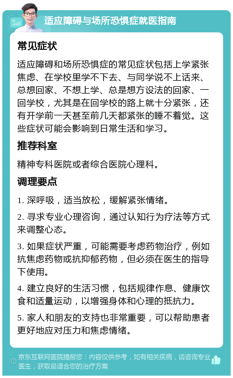 适应障碍与场所恐惧症就医指南 常见症状 适应障碍和场所恐惧症的常见症状包括上学紧张焦虑、在学校里学不下去、与同学说不上话来、总想回家、不想上学、总是想方设法的回家、一回学校，尤其是在回学校的路上就十分紧张，还有开学前一天甚至前几天都紧张的睡不着觉。这些症状可能会影响到日常生活和学习。 推荐科室 精神专科医院或者综合医院心理科。 调理要点 1. 深呼吸，适当放松，缓解紧张情绪。 2. 寻求专业心理咨询，通过认知行为疗法等方式来调整心态。 3. 如果症状严重，可能需要考虑药物治疗，例如抗焦虑药物或抗抑郁药物，但必须在医生的指导下使用。 4. 建立良好的生活习惯，包括规律作息、健康饮食和适量运动，以增强身体和心理的抵抗力。 5. 家人和朋友的支持也非常重要，可以帮助患者更好地应对压力和焦虑情绪。