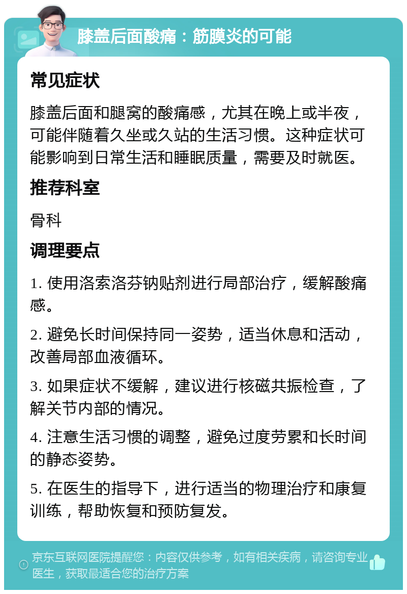 膝盖后面酸痛：筋膜炎的可能 常见症状 膝盖后面和腿窝的酸痛感，尤其在晚上或半夜，可能伴随着久坐或久站的生活习惯。这种症状可能影响到日常生活和睡眠质量，需要及时就医。 推荐科室 骨科 调理要点 1. 使用洛索洛芬钠贴剂进行局部治疗，缓解酸痛感。 2. 避免长时间保持同一姿势，适当休息和活动，改善局部血液循环。 3. 如果症状不缓解，建议进行核磁共振检查，了解关节内部的情况。 4. 注意生活习惯的调整，避免过度劳累和长时间的静态姿势。 5. 在医生的指导下，进行适当的物理治疗和康复训练，帮助恢复和预防复发。