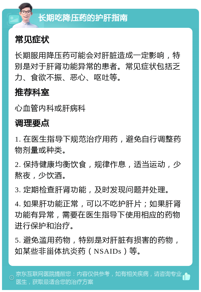 长期吃降压药的护肝指南 常见症状 长期服用降压药可能会对肝脏造成一定影响，特别是对于肝肾功能异常的患者。常见症状包括乏力、食欲不振、恶心、呕吐等。 推荐科室 心血管内科或肝病科 调理要点 1. 在医生指导下规范治疗用药，避免自行调整药物剂量或种类。 2. 保持健康均衡饮食，规律作息，适当运动，少熬夜，少饮酒。 3. 定期检查肝肾功能，及时发现问题并处理。 4. 如果肝功能正常，可以不吃护肝片；如果肝肾功能有异常，需要在医生指导下使用相应的药物进行保护和治疗。 5. 避免滥用药物，特别是对肝脏有损害的药物，如某些非甾体抗炎药（NSAIDs）等。