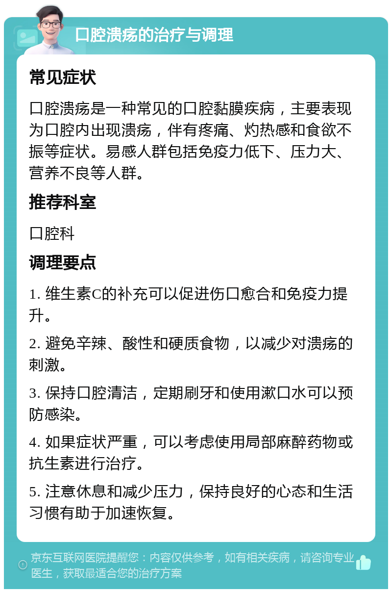 口腔溃疡的治疗与调理 常见症状 口腔溃疡是一种常见的口腔黏膜疾病，主要表现为口腔内出现溃疡，伴有疼痛、灼热感和食欲不振等症状。易感人群包括免疫力低下、压力大、营养不良等人群。 推荐科室 口腔科 调理要点 1. 维生素C的补充可以促进伤口愈合和免疫力提升。 2. 避免辛辣、酸性和硬质食物，以减少对溃疡的刺激。 3. 保持口腔清洁，定期刷牙和使用漱口水可以预防感染。 4. 如果症状严重，可以考虑使用局部麻醉药物或抗生素进行治疗。 5. 注意休息和减少压力，保持良好的心态和生活习惯有助于加速恢复。