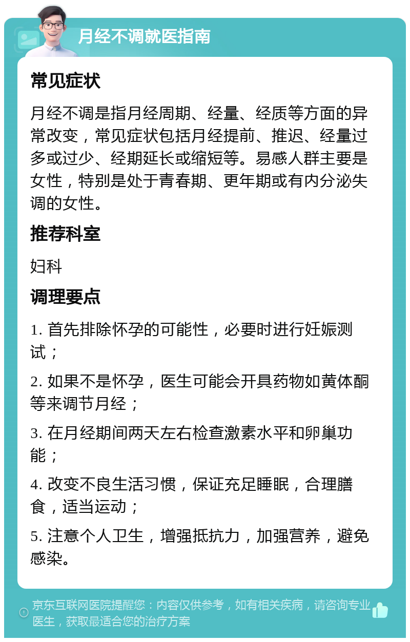 月经不调就医指南 常见症状 月经不调是指月经周期、经量、经质等方面的异常改变，常见症状包括月经提前、推迟、经量过多或过少、经期延长或缩短等。易感人群主要是女性，特别是处于青春期、更年期或有内分泌失调的女性。 推荐科室 妇科 调理要点 1. 首先排除怀孕的可能性，必要时进行妊娠测试； 2. 如果不是怀孕，医生可能会开具药物如黄体酮等来调节月经； 3. 在月经期间两天左右检查激素水平和卵巢功能； 4. 改变不良生活习惯，保证充足睡眠，合理膳食，适当运动； 5. 注意个人卫生，增强抵抗力，加强营养，避免感染。