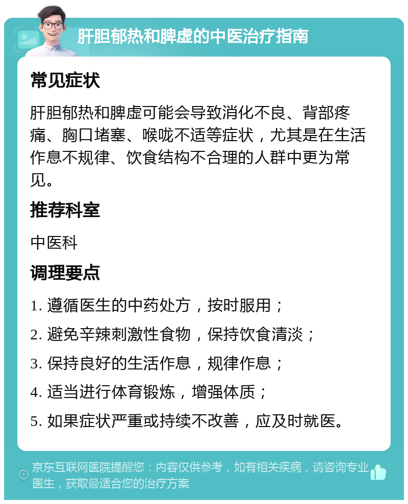 肝胆郁热和脾虚的中医治疗指南 常见症状 肝胆郁热和脾虚可能会导致消化不良、背部疼痛、胸口堵塞、喉咙不适等症状，尤其是在生活作息不规律、饮食结构不合理的人群中更为常见。 推荐科室 中医科 调理要点 1. 遵循医生的中药处方，按时服用； 2. 避免辛辣刺激性食物，保持饮食清淡； 3. 保持良好的生活作息，规律作息； 4. 适当进行体育锻炼，增强体质； 5. 如果症状严重或持续不改善，应及时就医。