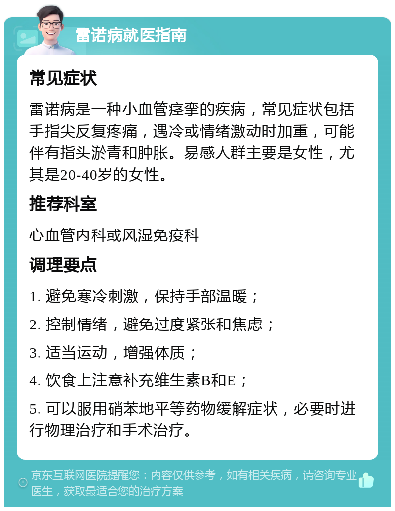 雷诺病就医指南 常见症状 雷诺病是一种小血管痉挛的疾病，常见症状包括手指尖反复疼痛，遇冷或情绪激动时加重，可能伴有指头淤青和肿胀。易感人群主要是女性，尤其是20-40岁的女性。 推荐科室 心血管内科或风湿免疫科 调理要点 1. 避免寒冷刺激，保持手部温暖； 2. 控制情绪，避免过度紧张和焦虑； 3. 适当运动，增强体质； 4. 饮食上注意补充维生素B和E； 5. 可以服用硝苯地平等药物缓解症状，必要时进行物理治疗和手术治疗。