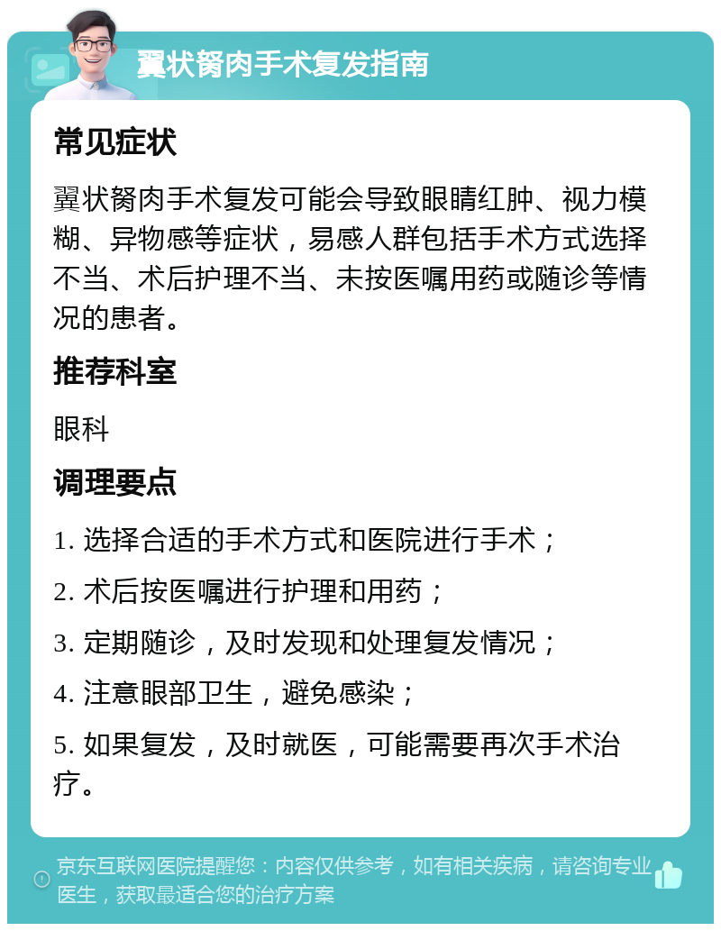 翼状胬肉手术复发指南 常见症状 翼状胬肉手术复发可能会导致眼睛红肿、视力模糊、异物感等症状，易感人群包括手术方式选择不当、术后护理不当、未按医嘱用药或随诊等情况的患者。 推荐科室 眼科 调理要点 1. 选择合适的手术方式和医院进行手术； 2. 术后按医嘱进行护理和用药； 3. 定期随诊，及时发现和处理复发情况； 4. 注意眼部卫生，避免感染； 5. 如果复发，及时就医，可能需要再次手术治疗。