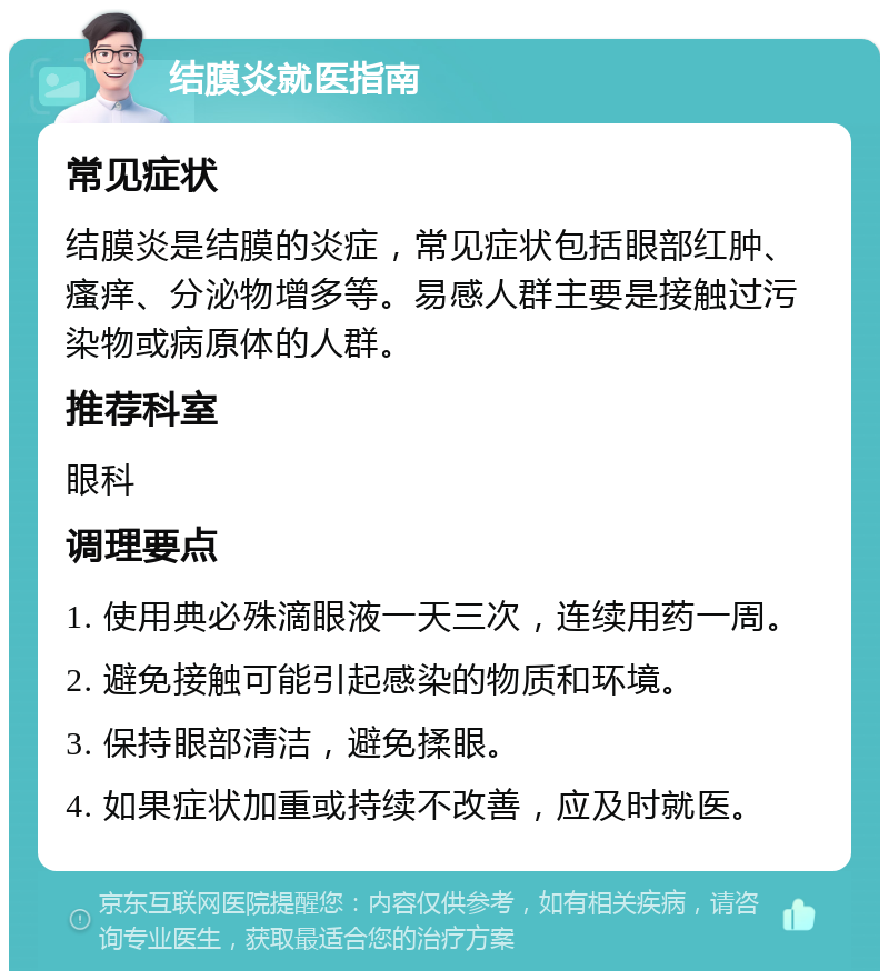 结膜炎就医指南 常见症状 结膜炎是结膜的炎症，常见症状包括眼部红肿、瘙痒、分泌物增多等。易感人群主要是接触过污染物或病原体的人群。 推荐科室 眼科 调理要点 1. 使用典必殊滴眼液一天三次，连续用药一周。 2. 避免接触可能引起感染的物质和环境。 3. 保持眼部清洁，避免揉眼。 4. 如果症状加重或持续不改善，应及时就医。