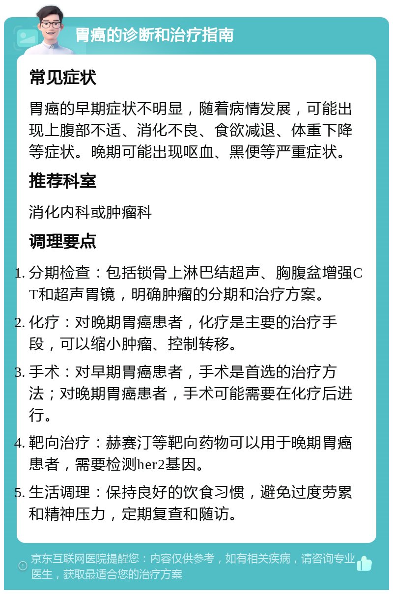 胃癌的诊断和治疗指南 常见症状 胃癌的早期症状不明显，随着病情发展，可能出现上腹部不适、消化不良、食欲减退、体重下降等症状。晚期可能出现呕血、黑便等严重症状。 推荐科室 消化内科或肿瘤科 调理要点 分期检查：包括锁骨上淋巴结超声、胸腹盆增强CT和超声胃镜，明确肿瘤的分期和治疗方案。 化疗：对晚期胃癌患者，化疗是主要的治疗手段，可以缩小肿瘤、控制转移。 手术：对早期胃癌患者，手术是首选的治疗方法；对晚期胃癌患者，手术可能需要在化疗后进行。 靶向治疗：赫赛汀等靶向药物可以用于晚期胃癌患者，需要检测her2基因。 生活调理：保持良好的饮食习惯，避免过度劳累和精神压力，定期复查和随访。