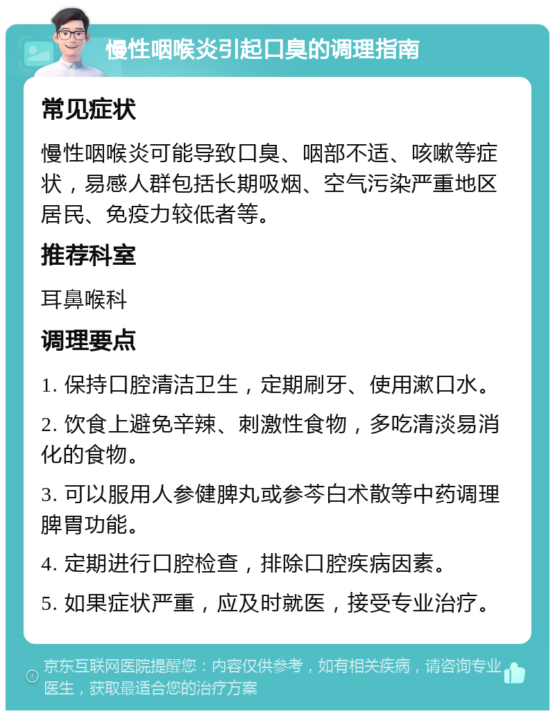 慢性咽喉炎引起口臭的调理指南 常见症状 慢性咽喉炎可能导致口臭、咽部不适、咳嗽等症状，易感人群包括长期吸烟、空气污染严重地区居民、免疫力较低者等。 推荐科室 耳鼻喉科 调理要点 1. 保持口腔清洁卫生，定期刷牙、使用漱口水。 2. 饮食上避免辛辣、刺激性食物，多吃清淡易消化的食物。 3. 可以服用人参健脾丸或参芩白术散等中药调理脾胃功能。 4. 定期进行口腔检查，排除口腔疾病因素。 5. 如果症状严重，应及时就医，接受专业治疗。