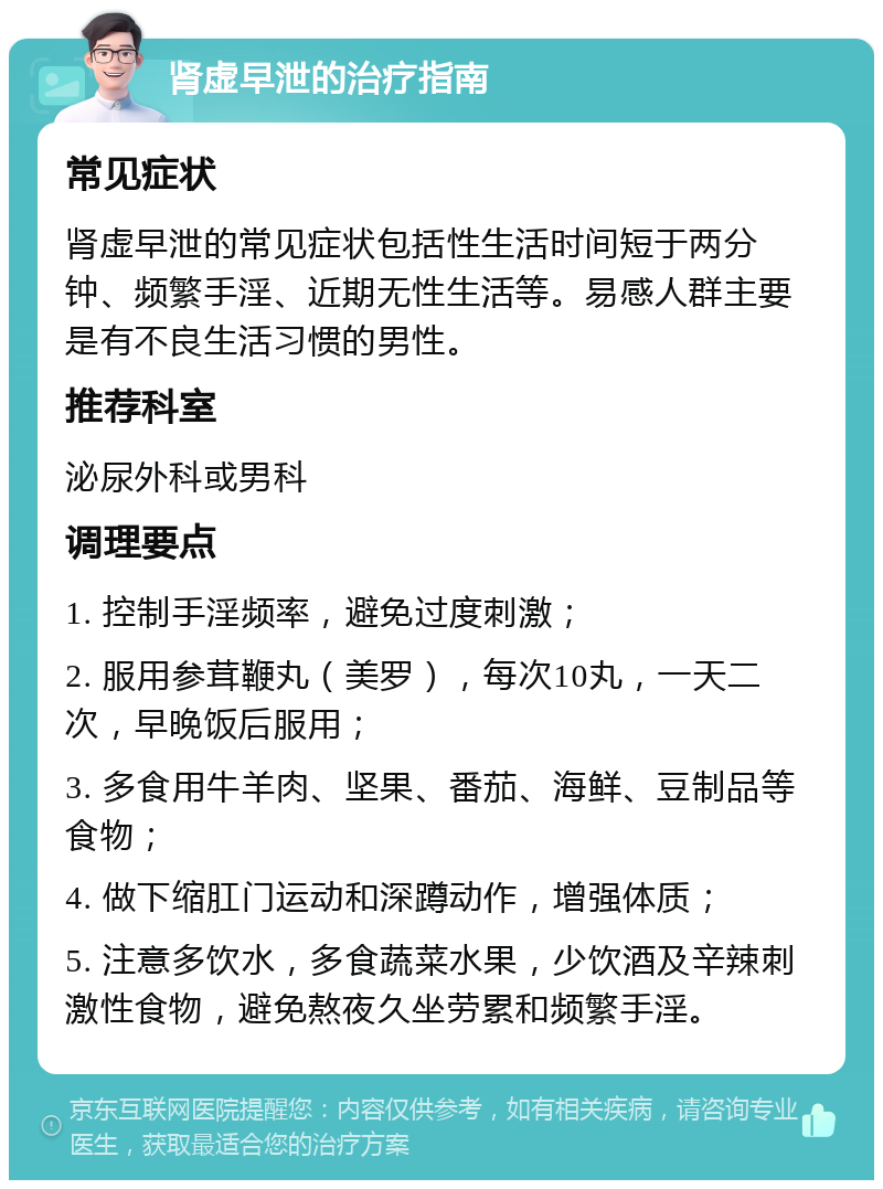 肾虚早泄的治疗指南 常见症状 肾虚早泄的常见症状包括性生活时间短于两分钟、频繁手淫、近期无性生活等。易感人群主要是有不良生活习惯的男性。 推荐科室 泌尿外科或男科 调理要点 1. 控制手淫频率，避免过度刺激； 2. 服用参茸鞭丸（美罗），每次10丸，一天二次，早晚饭后服用； 3. 多食用牛羊肉、坚果、番茄、海鲜、豆制品等食物； 4. 做下缩肛门运动和深蹲动作，增强体质； 5. 注意多饮水，多食蔬菜水果，少饮酒及辛辣刺激性食物，避免熬夜久坐劳累和频繁手淫。