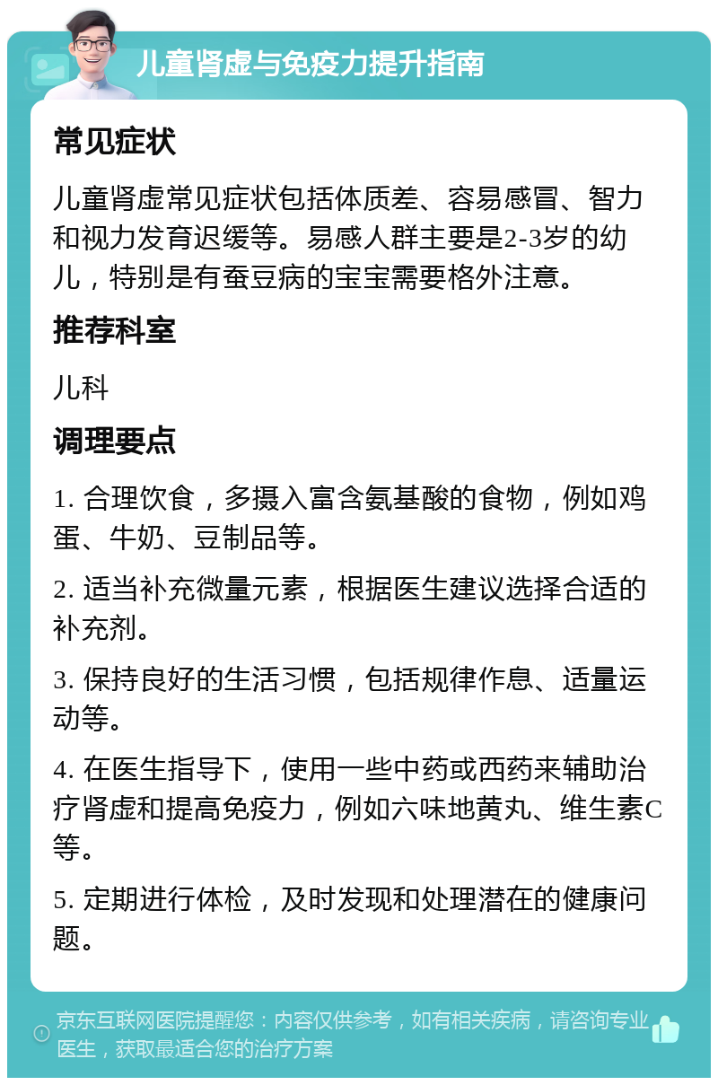 儿童肾虚与免疫力提升指南 常见症状 儿童肾虚常见症状包括体质差、容易感冒、智力和视力发育迟缓等。易感人群主要是2-3岁的幼儿，特别是有蚕豆病的宝宝需要格外注意。 推荐科室 儿科 调理要点 1. 合理饮食，多摄入富含氨基酸的食物，例如鸡蛋、牛奶、豆制品等。 2. 适当补充微量元素，根据医生建议选择合适的补充剂。 3. 保持良好的生活习惯，包括规律作息、适量运动等。 4. 在医生指导下，使用一些中药或西药来辅助治疗肾虚和提高免疫力，例如六味地黄丸、维生素C等。 5. 定期进行体检，及时发现和处理潜在的健康问题。