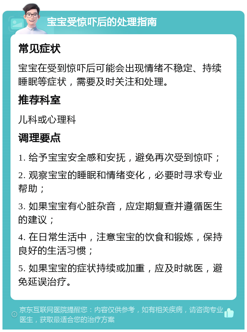 宝宝受惊吓后的处理指南 常见症状 宝宝在受到惊吓后可能会出现情绪不稳定、持续睡眠等症状，需要及时关注和处理。 推荐科室 儿科或心理科 调理要点 1. 给予宝宝安全感和安抚，避免再次受到惊吓； 2. 观察宝宝的睡眠和情绪变化，必要时寻求专业帮助； 3. 如果宝宝有心脏杂音，应定期复查并遵循医生的建议； 4. 在日常生活中，注意宝宝的饮食和锻炼，保持良好的生活习惯； 5. 如果宝宝的症状持续或加重，应及时就医，避免延误治疗。