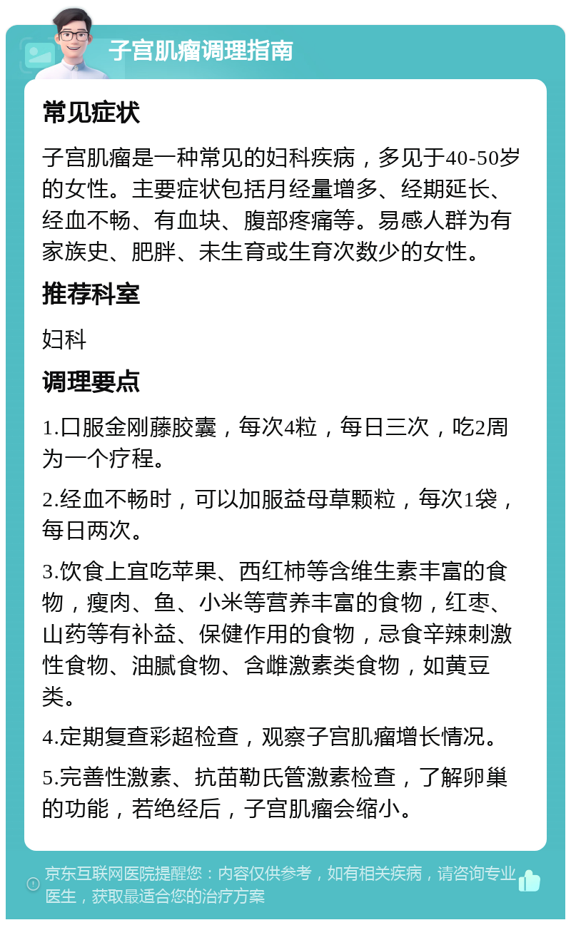 子宫肌瘤调理指南 常见症状 子宫肌瘤是一种常见的妇科疾病，多见于40-50岁的女性。主要症状包括月经量增多、经期延长、经血不畅、有血块、腹部疼痛等。易感人群为有家族史、肥胖、未生育或生育次数少的女性。 推荐科室 妇科 调理要点 1.口服金刚藤胶囊，每次4粒，每日三次，吃2周为一个疗程。 2.经血不畅时，可以加服益母草颗粒，每次1袋，每日两次。 3.饮食上宜吃苹果、西红柿等含维生素丰富的食物，瘦肉、鱼、小米等营养丰富的食物，红枣、山药等有补益、保健作用的食物，忌食辛辣刺激性食物、油腻食物、含雌激素类食物，如黄豆类。 4.定期复查彩超检查，观察子宫肌瘤增长情况。 5.完善性激素、抗苗勒氏管激素检查，了解卵巢的功能，若绝经后，子宫肌瘤会缩小。