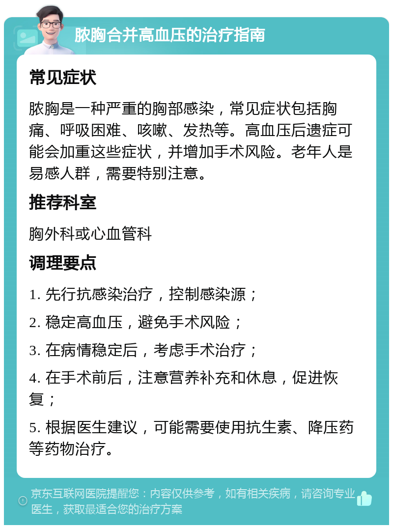 脓胸合并高血压的治疗指南 常见症状 脓胸是一种严重的胸部感染，常见症状包括胸痛、呼吸困难、咳嗽、发热等。高血压后遗症可能会加重这些症状，并增加手术风险。老年人是易感人群，需要特别注意。 推荐科室 胸外科或心血管科 调理要点 1. 先行抗感染治疗，控制感染源； 2. 稳定高血压，避免手术风险； 3. 在病情稳定后，考虑手术治疗； 4. 在手术前后，注意营养补充和休息，促进恢复； 5. 根据医生建议，可能需要使用抗生素、降压药等药物治疗。