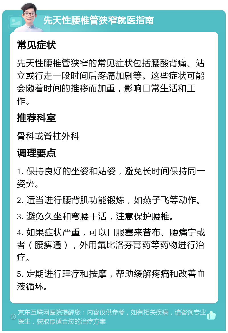 先天性腰椎管狭窄就医指南 常见症状 先天性腰椎管狭窄的常见症状包括腰酸背痛、站立或行走一段时间后疼痛加剧等。这些症状可能会随着时间的推移而加重，影响日常生活和工作。 推荐科室 骨科或脊柱外科 调理要点 1. 保持良好的坐姿和站姿，避免长时间保持同一姿势。 2. 适当进行腰背肌功能锻炼，如燕子飞等动作。 3. 避免久坐和弯腰干活，注意保护腰椎。 4. 如果症状严重，可以口服塞来昔布、腰痛宁或者（腰痹通），外用氟比洛芬膏药等药物进行治疗。 5. 定期进行理疗和按摩，帮助缓解疼痛和改善血液循环。