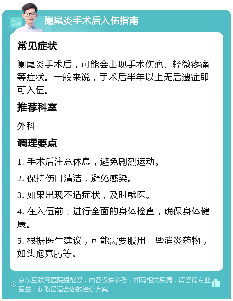 阑尾炎手术后入伍指南 常见症状 阑尾炎手术后，可能会出现手术伤疤、轻微疼痛等症状。一般来说，手术后半年以上无后遗症即可入伍。 推荐科室 外科 调理要点 1. 手术后注意休息，避免剧烈运动。 2. 保持伤口清洁，避免感染。 3. 如果出现不适症状，及时就医。 4. 在入伍前，进行全面的身体检查，确保身体健康。 5. 根据医生建议，可能需要服用一些消炎药物，如头孢克肟等。