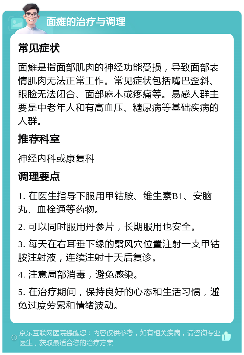 面瘫的治疗与调理 常见症状 面瘫是指面部肌肉的神经功能受损，导致面部表情肌肉无法正常工作。常见症状包括嘴巴歪斜、眼睑无法闭合、面部麻木或疼痛等。易感人群主要是中老年人和有高血压、糖尿病等基础疾病的人群。 推荐科室 神经内科或康复科 调理要点 1. 在医生指导下服用甲钴胺、维生素B1、安脑丸、血栓通等药物。 2. 可以同时服用丹参片，长期服用也安全。 3. 每天在右耳垂下缘的翳风穴位置注射一支甲钴胺注射液，连续注射十天后复诊。 4. 注意局部消毒，避免感染。 5. 在治疗期间，保持良好的心态和生活习惯，避免过度劳累和情绪波动。