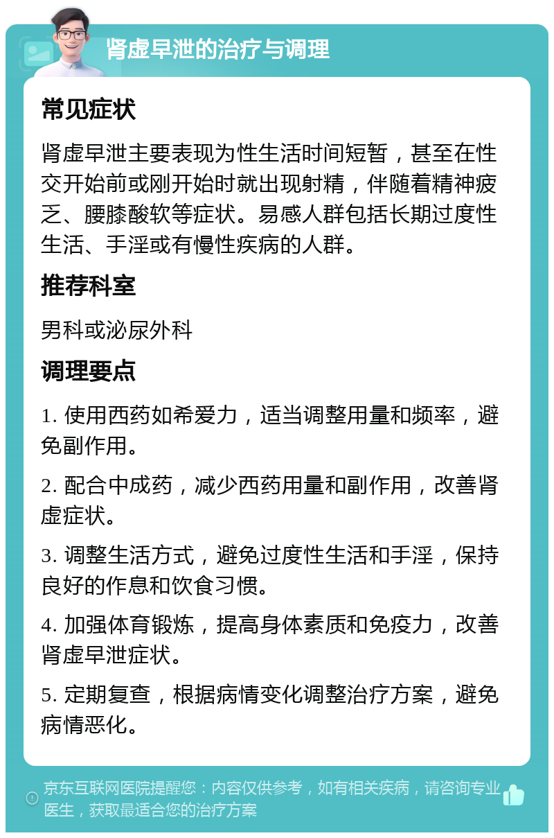 肾虚早泄的治疗与调理 常见症状 肾虚早泄主要表现为性生活时间短暂，甚至在性交开始前或刚开始时就出现射精，伴随着精神疲乏、腰膝酸软等症状。易感人群包括长期过度性生活、手淫或有慢性疾病的人群。 推荐科室 男科或泌尿外科 调理要点 1. 使用西药如希爱力，适当调整用量和频率，避免副作用。 2. 配合中成药，减少西药用量和副作用，改善肾虚症状。 3. 调整生活方式，避免过度性生活和手淫，保持良好的作息和饮食习惯。 4. 加强体育锻炼，提高身体素质和免疫力，改善肾虚早泄症状。 5. 定期复查，根据病情变化调整治疗方案，避免病情恶化。