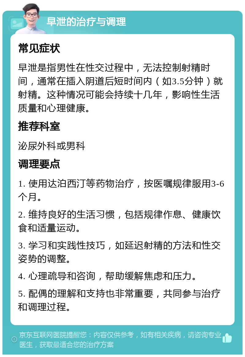 早泄的治疗与调理 常见症状 早泄是指男性在性交过程中，无法控制射精时间，通常在插入阴道后短时间内（如3.5分钟）就射精。这种情况可能会持续十几年，影响性生活质量和心理健康。 推荐科室 泌尿外科或男科 调理要点 1. 使用达泊西汀等药物治疗，按医嘱规律服用3-6个月。 2. 维持良好的生活习惯，包括规律作息、健康饮食和适量运动。 3. 学习和实践性技巧，如延迟射精的方法和性交姿势的调整。 4. 心理疏导和咨询，帮助缓解焦虑和压力。 5. 配偶的理解和支持也非常重要，共同参与治疗和调理过程。