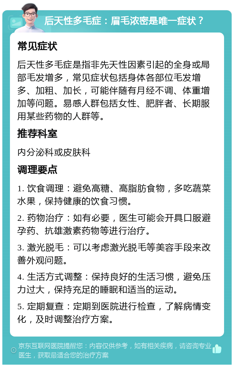 后天性多毛症：眉毛浓密是唯一症状？ 常见症状 后天性多毛症是指非先天性因素引起的全身或局部毛发增多，常见症状包括身体各部位毛发增多、加粗、加长，可能伴随有月经不调、体重增加等问题。易感人群包括女性、肥胖者、长期服用某些药物的人群等。 推荐科室 内分泌科或皮肤科 调理要点 1. 饮食调理：避免高糖、高脂肪食物，多吃蔬菜水果，保持健康的饮食习惯。 2. 药物治疗：如有必要，医生可能会开具口服避孕药、抗雄激素药物等进行治疗。 3. 激光脱毛：可以考虑激光脱毛等美容手段来改善外观问题。 4. 生活方式调整：保持良好的生活习惯，避免压力过大，保持充足的睡眠和适当的运动。 5. 定期复查：定期到医院进行检查，了解病情变化，及时调整治疗方案。