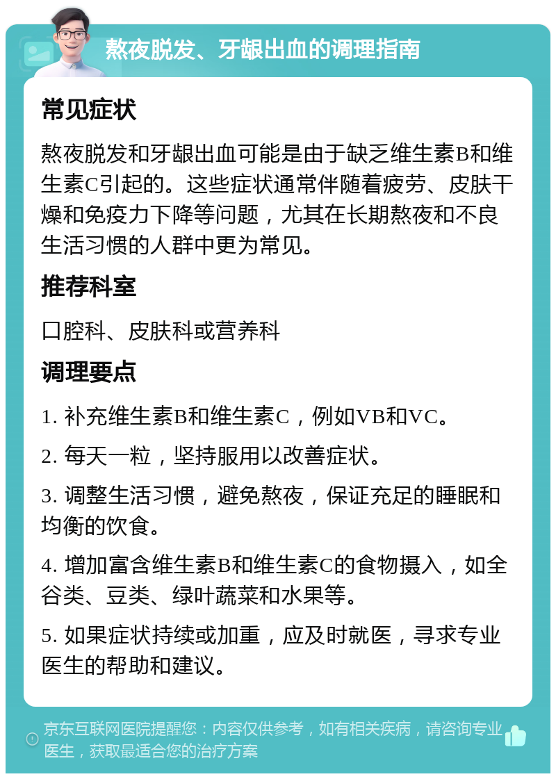 熬夜脱发、牙龈出血的调理指南 常见症状 熬夜脱发和牙龈出血可能是由于缺乏维生素B和维生素C引起的。这些症状通常伴随着疲劳、皮肤干燥和免疫力下降等问题，尤其在长期熬夜和不良生活习惯的人群中更为常见。 推荐科室 口腔科、皮肤科或营养科 调理要点 1. 补充维生素B和维生素C，例如VB和VC。 2. 每天一粒，坚持服用以改善症状。 3. 调整生活习惯，避免熬夜，保证充足的睡眠和均衡的饮食。 4. 增加富含维生素B和维生素C的食物摄入，如全谷类、豆类、绿叶蔬菜和水果等。 5. 如果症状持续或加重，应及时就医，寻求专业医生的帮助和建议。