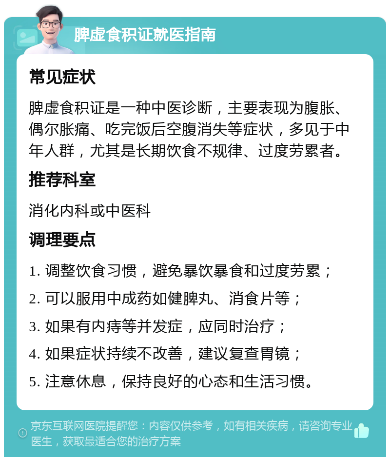 脾虚食积证就医指南 常见症状 脾虚食积证是一种中医诊断，主要表现为腹胀、偶尔胀痛、吃完饭后空腹消失等症状，多见于中年人群，尤其是长期饮食不规律、过度劳累者。 推荐科室 消化内科或中医科 调理要点 1. 调整饮食习惯，避免暴饮暴食和过度劳累； 2. 可以服用中成药如健脾丸、消食片等； 3. 如果有内痔等并发症，应同时治疗； 4. 如果症状持续不改善，建议复查胃镜； 5. 注意休息，保持良好的心态和生活习惯。