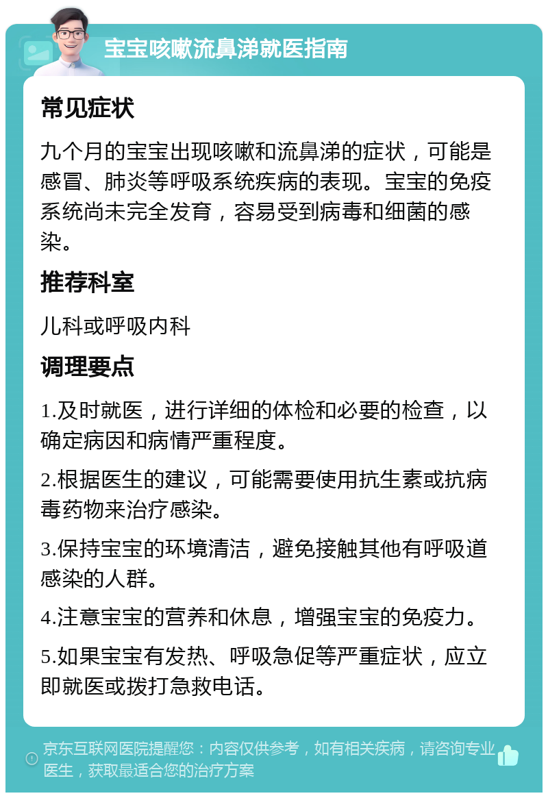 宝宝咳嗽流鼻涕就医指南 常见症状 九个月的宝宝出现咳嗽和流鼻涕的症状，可能是感冒、肺炎等呼吸系统疾病的表现。宝宝的免疫系统尚未完全发育，容易受到病毒和细菌的感染。 推荐科室 儿科或呼吸内科 调理要点 1.及时就医，进行详细的体检和必要的检查，以确定病因和病情严重程度。 2.根据医生的建议，可能需要使用抗生素或抗病毒药物来治疗感染。 3.保持宝宝的环境清洁，避免接触其他有呼吸道感染的人群。 4.注意宝宝的营养和休息，增强宝宝的免疫力。 5.如果宝宝有发热、呼吸急促等严重症状，应立即就医或拨打急救电话。