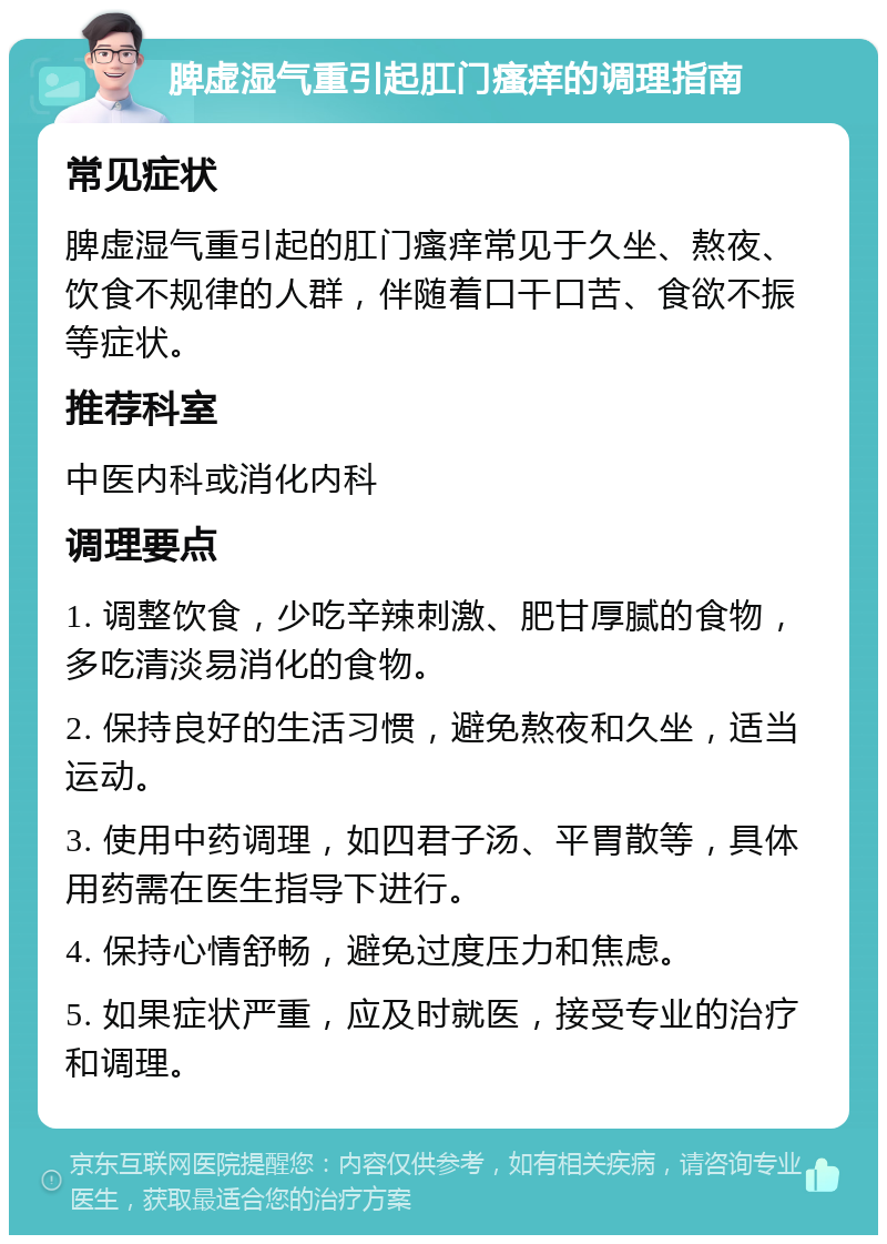 脾虚湿气重引起肛门瘙痒的调理指南 常见症状 脾虚湿气重引起的肛门瘙痒常见于久坐、熬夜、饮食不规律的人群，伴随着口干口苦、食欲不振等症状。 推荐科室 中医内科或消化内科 调理要点 1. 调整饮食，少吃辛辣刺激、肥甘厚腻的食物，多吃清淡易消化的食物。 2. 保持良好的生活习惯，避免熬夜和久坐，适当运动。 3. 使用中药调理，如四君子汤、平胃散等，具体用药需在医生指导下进行。 4. 保持心情舒畅，避免过度压力和焦虑。 5. 如果症状严重，应及时就医，接受专业的治疗和调理。