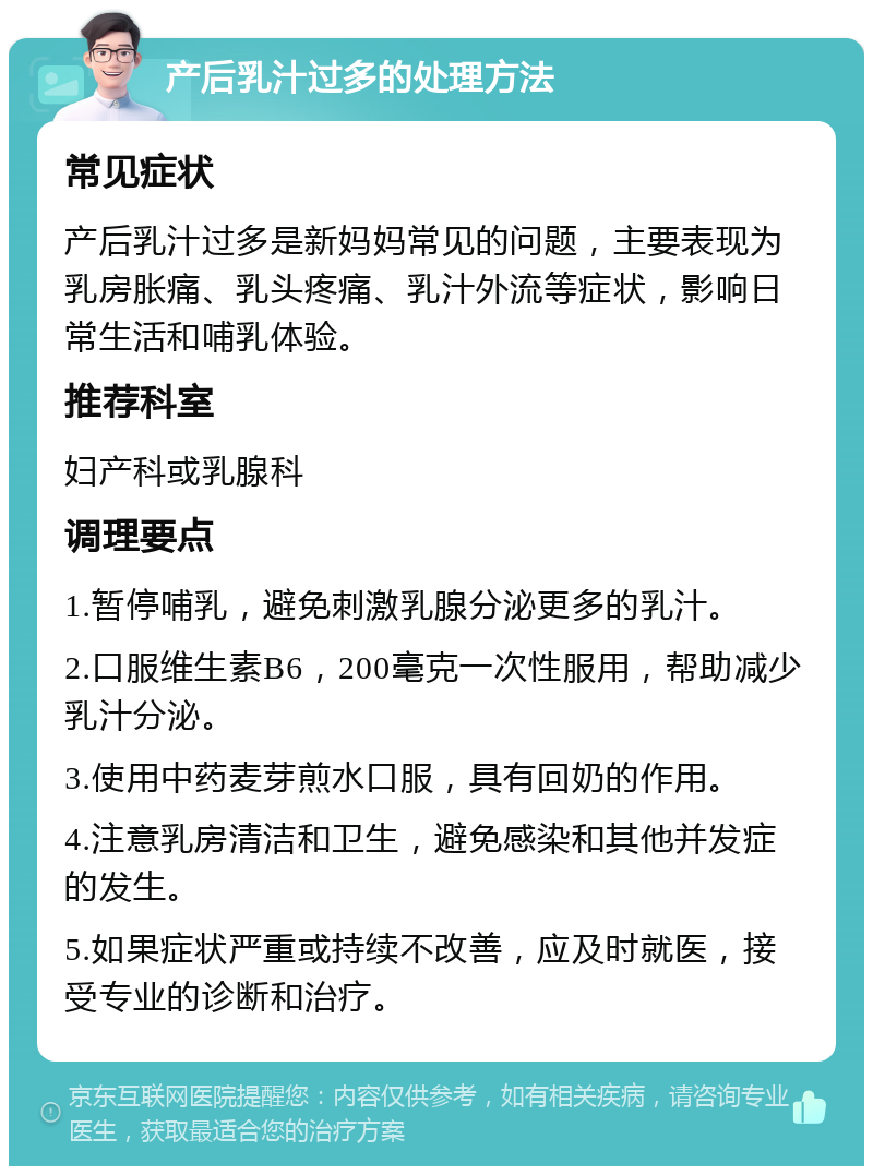 产后乳汁过多的处理方法 常见症状 产后乳汁过多是新妈妈常见的问题，主要表现为乳房胀痛、乳头疼痛、乳汁外流等症状，影响日常生活和哺乳体验。 推荐科室 妇产科或乳腺科 调理要点 1.暂停哺乳，避免刺激乳腺分泌更多的乳汁。 2.口服维生素B6，200毫克一次性服用，帮助减少乳汁分泌。 3.使用中药麦芽煎水口服，具有回奶的作用。 4.注意乳房清洁和卫生，避免感染和其他并发症的发生。 5.如果症状严重或持续不改善，应及时就医，接受专业的诊断和治疗。