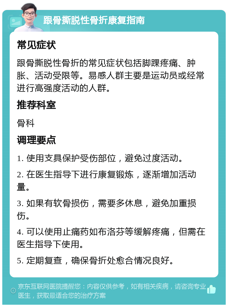 跟骨撕脱性骨折康复指南 常见症状 跟骨撕脱性骨折的常见症状包括脚踝疼痛、肿胀、活动受限等。易感人群主要是运动员或经常进行高强度活动的人群。 推荐科室 骨科 调理要点 1. 使用支具保护受伤部位，避免过度活动。 2. 在医生指导下进行康复锻炼，逐渐增加活动量。 3. 如果有软骨损伤，需要多休息，避免加重损伤。 4. 可以使用止痛药如布洛芬等缓解疼痛，但需在医生指导下使用。 5. 定期复查，确保骨折处愈合情况良好。