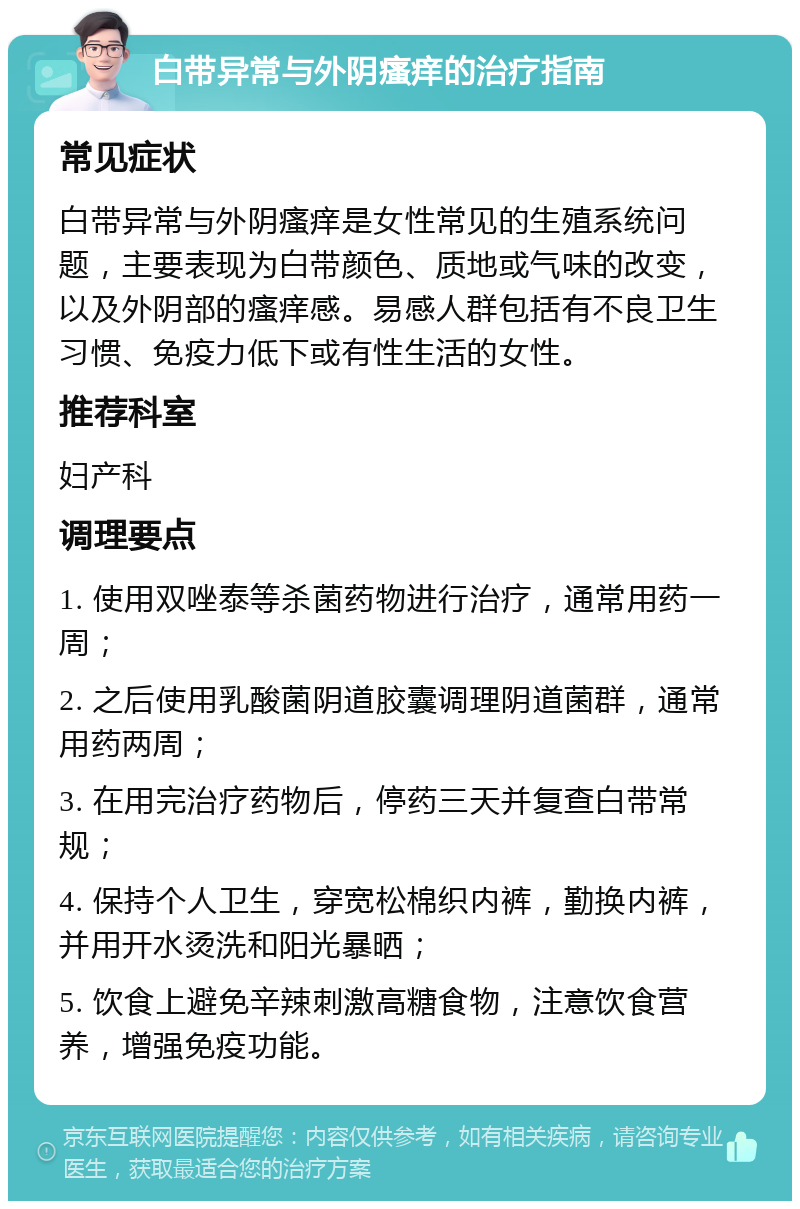 白带异常与外阴瘙痒的治疗指南 常见症状 白带异常与外阴瘙痒是女性常见的生殖系统问题，主要表现为白带颜色、质地或气味的改变，以及外阴部的瘙痒感。易感人群包括有不良卫生习惯、免疫力低下或有性生活的女性。 推荐科室 妇产科 调理要点 1. 使用双唑泰等杀菌药物进行治疗，通常用药一周； 2. 之后使用乳酸菌阴道胶囊调理阴道菌群，通常用药两周； 3. 在用完治疗药物后，停药三天并复查白带常规； 4. 保持个人卫生，穿宽松棉织内裤，勤换内裤，并用开水烫洗和阳光暴晒； 5. 饮食上避免辛辣刺激高糖食物，注意饮食营养，增强免疫功能。