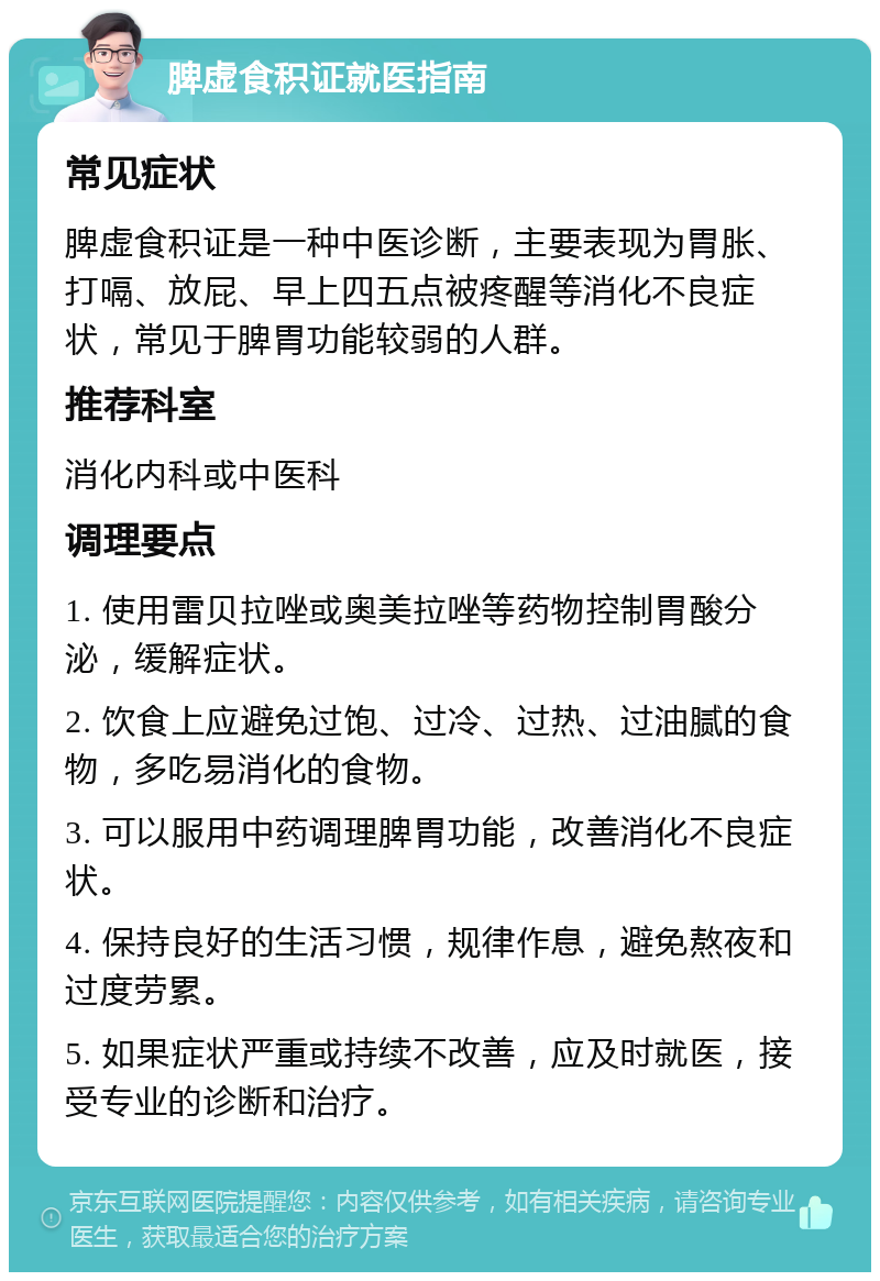 脾虚食积证就医指南 常见症状 脾虚食积证是一种中医诊断，主要表现为胃胀、打嗝、放屁、早上四五点被疼醒等消化不良症状，常见于脾胃功能较弱的人群。 推荐科室 消化内科或中医科 调理要点 1. 使用雷贝拉唑或奥美拉唑等药物控制胃酸分泌，缓解症状。 2. 饮食上应避免过饱、过冷、过热、过油腻的食物，多吃易消化的食物。 3. 可以服用中药调理脾胃功能，改善消化不良症状。 4. 保持良好的生活习惯，规律作息，避免熬夜和过度劳累。 5. 如果症状严重或持续不改善，应及时就医，接受专业的诊断和治疗。