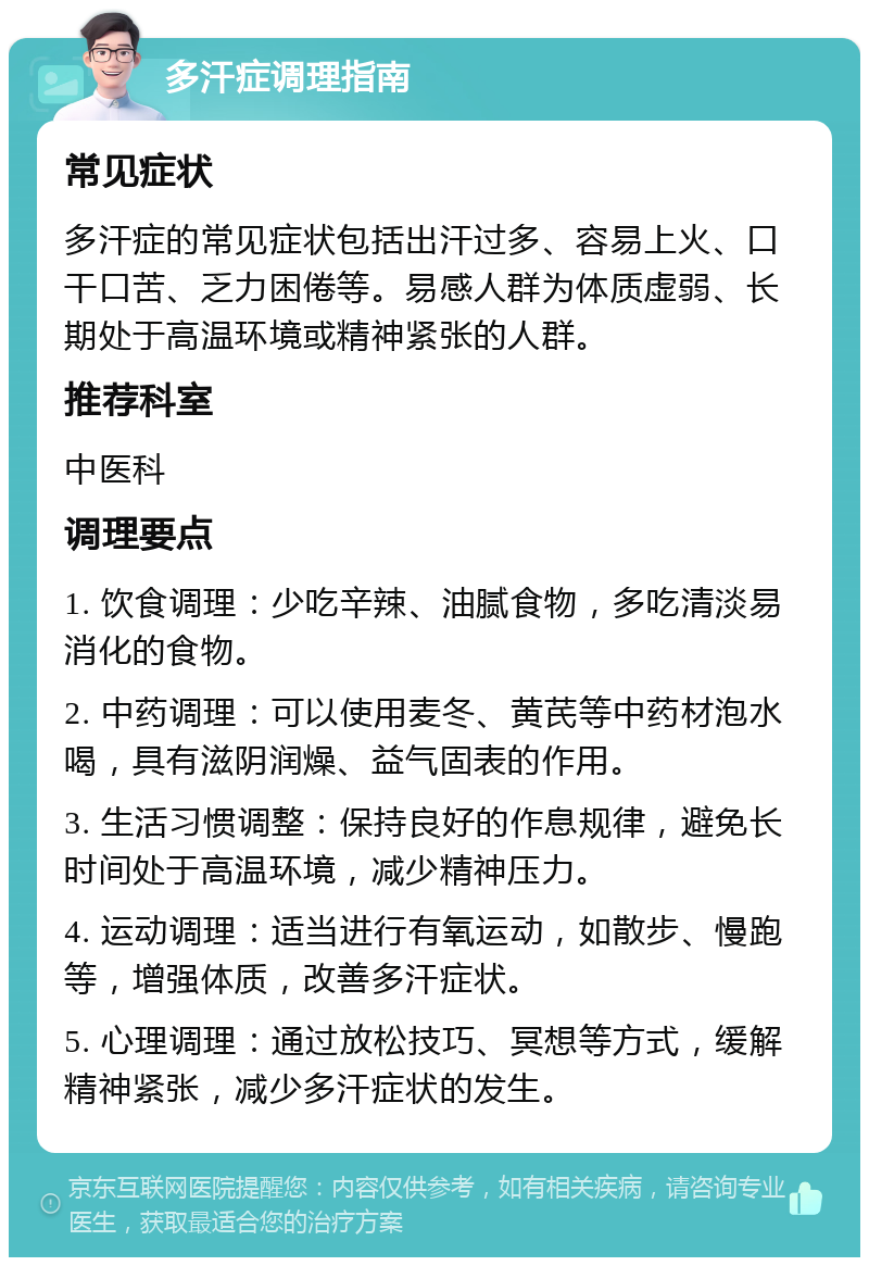 多汗症调理指南 常见症状 多汗症的常见症状包括出汗过多、容易上火、口干口苦、乏力困倦等。易感人群为体质虚弱、长期处于高温环境或精神紧张的人群。 推荐科室 中医科 调理要点 1. 饮食调理：少吃辛辣、油腻食物，多吃清淡易消化的食物。 2. 中药调理：可以使用麦冬、黄芪等中药材泡水喝，具有滋阴润燥、益气固表的作用。 3. 生活习惯调整：保持良好的作息规律，避免长时间处于高温环境，减少精神压力。 4. 运动调理：适当进行有氧运动，如散步、慢跑等，增强体质，改善多汗症状。 5. 心理调理：通过放松技巧、冥想等方式，缓解精神紧张，减少多汗症状的发生。