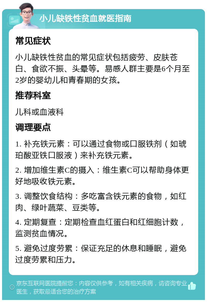 小儿缺铁性贫血就医指南 常见症状 小儿缺铁性贫血的常见症状包括疲劳、皮肤苍白、食欲不振、头晕等。易感人群主要是6个月至2岁的婴幼儿和青春期的女孩。 推荐科室 儿科或血液科 调理要点 1. 补充铁元素：可以通过食物或口服铁剂（如琥珀酸亚铁口服液）来补充铁元素。 2. 增加维生素C的摄入：维生素C可以帮助身体更好地吸收铁元素。 3. 调整饮食结构：多吃富含铁元素的食物，如红肉、绿叶蔬菜、豆类等。 4. 定期复查：定期检查血红蛋白和红细胞计数，监测贫血情况。 5. 避免过度劳累：保证充足的休息和睡眠，避免过度劳累和压力。