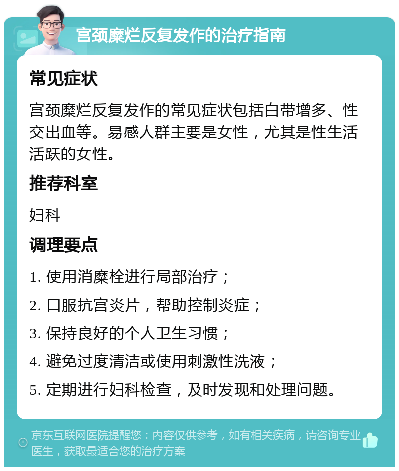 宫颈糜烂反复发作的治疗指南 常见症状 宫颈糜烂反复发作的常见症状包括白带增多、性交出血等。易感人群主要是女性，尤其是性生活活跃的女性。 推荐科室 妇科 调理要点 1. 使用消糜栓进行局部治疗； 2. 口服抗宫炎片，帮助控制炎症； 3. 保持良好的个人卫生习惯； 4. 避免过度清洁或使用刺激性洗液； 5. 定期进行妇科检查，及时发现和处理问题。