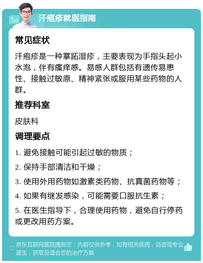 汗疱疹就医指南 常见症状 汗疱疹是一种掌跖湿疹，主要表现为手指头起小水泡，伴有瘙痒感。易感人群包括有遗传易患性、接触过敏原、精神紧张或服用某些药物的人群。 推荐科室 皮肤科 调理要点 1. 避免接触可能引起过敏的物质； 2. 保持手部清洁和干燥； 3. 使用外用药物如激素类药物、抗真菌药物等； 4. 如果有继发感染，可能需要口服抗生素； 5. 在医生指导下，合理使用药物，避免自行停药或更改用药方案。