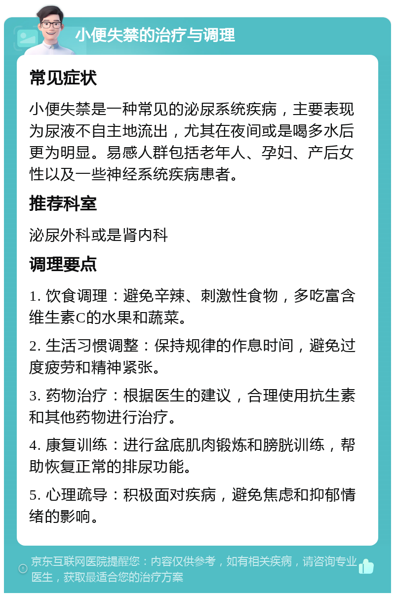 小便失禁的治疗与调理 常见症状 小便失禁是一种常见的泌尿系统疾病，主要表现为尿液不自主地流出，尤其在夜间或是喝多水后更为明显。易感人群包括老年人、孕妇、产后女性以及一些神经系统疾病患者。 推荐科室 泌尿外科或是肾内科 调理要点 1. 饮食调理：避免辛辣、刺激性食物，多吃富含维生素C的水果和蔬菜。 2. 生活习惯调整：保持规律的作息时间，避免过度疲劳和精神紧张。 3. 药物治疗：根据医生的建议，合理使用抗生素和其他药物进行治疗。 4. 康复训练：进行盆底肌肉锻炼和膀胱训练，帮助恢复正常的排尿功能。 5. 心理疏导：积极面对疾病，避免焦虑和抑郁情绪的影响。