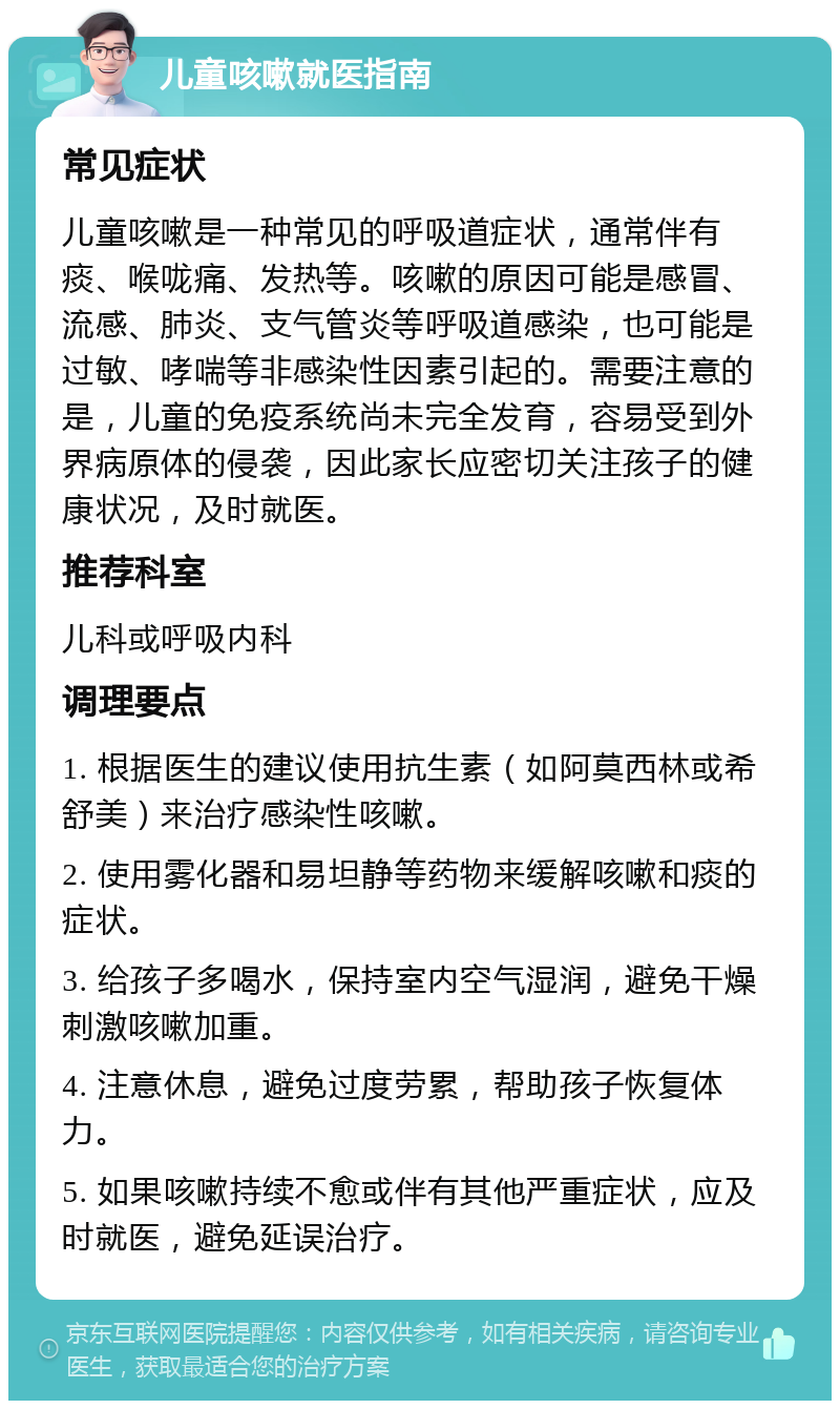 儿童咳嗽就医指南 常见症状 儿童咳嗽是一种常见的呼吸道症状，通常伴有痰、喉咙痛、发热等。咳嗽的原因可能是感冒、流感、肺炎、支气管炎等呼吸道感染，也可能是过敏、哮喘等非感染性因素引起的。需要注意的是，儿童的免疫系统尚未完全发育，容易受到外界病原体的侵袭，因此家长应密切关注孩子的健康状况，及时就医。 推荐科室 儿科或呼吸内科 调理要点 1. 根据医生的建议使用抗生素（如阿莫西林或希舒美）来治疗感染性咳嗽。 2. 使用雾化器和易坦静等药物来缓解咳嗽和痰的症状。 3. 给孩子多喝水，保持室内空气湿润，避免干燥刺激咳嗽加重。 4. 注意休息，避免过度劳累，帮助孩子恢复体力。 5. 如果咳嗽持续不愈或伴有其他严重症状，应及时就医，避免延误治疗。