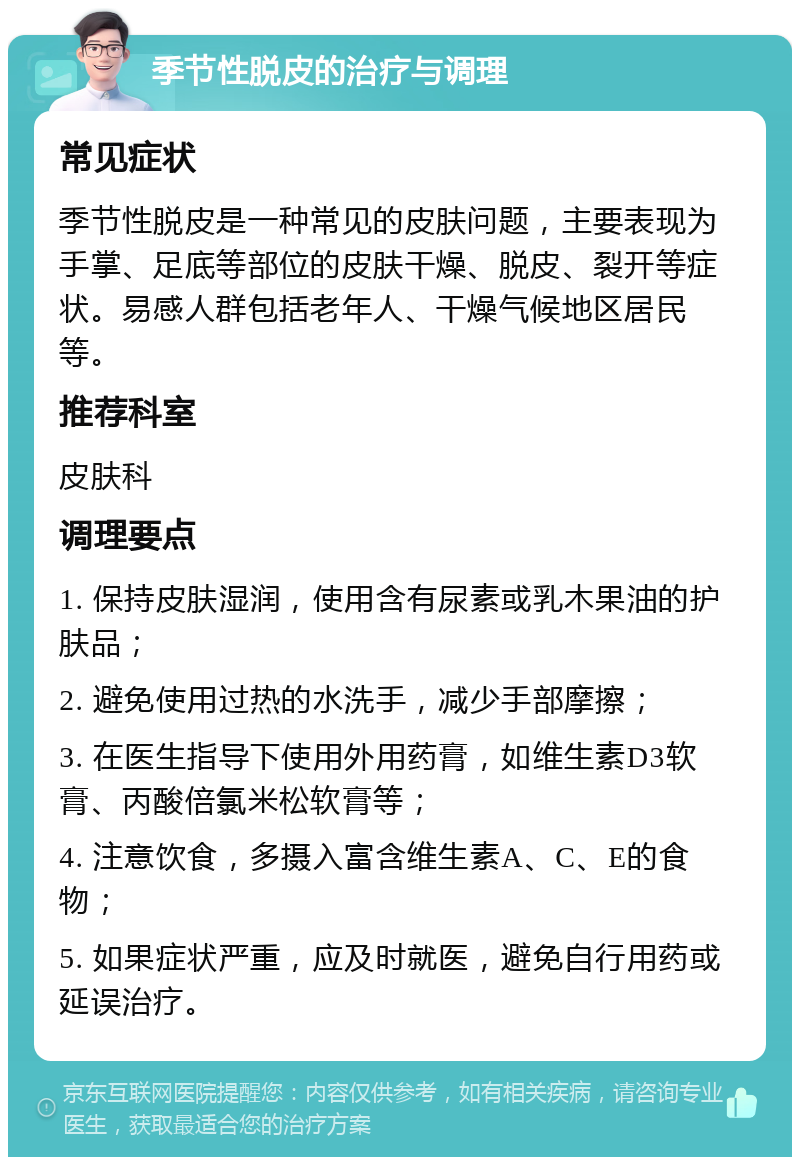 季节性脱皮的治疗与调理 常见症状 季节性脱皮是一种常见的皮肤问题，主要表现为手掌、足底等部位的皮肤干燥、脱皮、裂开等症状。易感人群包括老年人、干燥气候地区居民等。 推荐科室 皮肤科 调理要点 1. 保持皮肤湿润，使用含有尿素或乳木果油的护肤品； 2. 避免使用过热的水洗手，减少手部摩擦； 3. 在医生指导下使用外用药膏，如维生素D3软膏、丙酸倍氯米松软膏等； 4. 注意饮食，多摄入富含维生素A、C、E的食物； 5. 如果症状严重，应及时就医，避免自行用药或延误治疗。