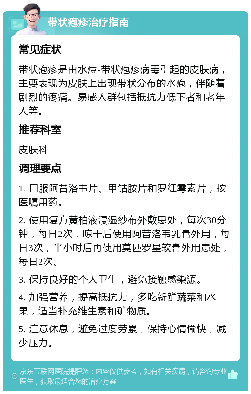 带状疱疹治疗指南 常见症状 带状疱疹是由水痘-带状疱疹病毒引起的皮肤病，主要表现为皮肤上出现带状分布的水疱，伴随着剧烈的疼痛。易感人群包括抵抗力低下者和老年人等。 推荐科室 皮肤科 调理要点 1. 口服阿昔洛韦片、甲钴胺片和罗红霉素片，按医嘱用药。 2. 使用复方黄柏液浸湿纱布外敷患处，每次30分钟，每日2次，晾干后使用阿昔洛韦乳膏外用，每日3次，半小时后再使用莫匹罗星软膏外用患处，每日2次。 3. 保持良好的个人卫生，避免接触感染源。 4. 加强营养，提高抵抗力，多吃新鲜蔬菜和水果，适当补充维生素和矿物质。 5. 注意休息，避免过度劳累，保持心情愉快，减少压力。