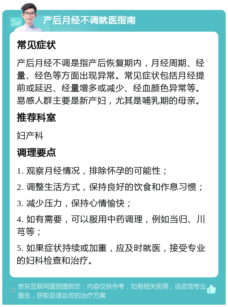 产后月经不调就医指南 常见症状 产后月经不调是指产后恢复期内，月经周期、经量、经色等方面出现异常。常见症状包括月经提前或延迟、经量增多或减少、经血颜色异常等。易感人群主要是新产妇，尤其是哺乳期的母亲。 推荐科室 妇产科 调理要点 1. 观察月经情况，排除怀孕的可能性； 2. 调整生活方式，保持良好的饮食和作息习惯； 3. 减少压力，保持心情愉快； 4. 如有需要，可以服用中药调理，例如当归、川芎等； 5. 如果症状持续或加重，应及时就医，接受专业的妇科检查和治疗。