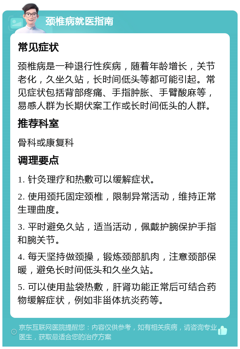 颈椎病就医指南 常见症状 颈椎病是一种退行性疾病，随着年龄增长，关节老化，久坐久站，长时间低头等都可能引起。常见症状包括背部疼痛、手指肿胀、手臂酸麻等，易感人群为长期伏案工作或长时间低头的人群。 推荐科室 骨科或康复科 调理要点 1. 针灸理疗和热敷可以缓解症状。 2. 使用颈托固定颈椎，限制异常活动，维持正常生理曲度。 3. 平时避免久站，适当活动，佩戴护腕保护手指和腕关节。 4. 每天坚持做颈操，锻炼颈部肌肉，注意颈部保暖，避免长时间低头和久坐久站。 5. 可以使用盐袋热敷，肝肾功能正常后可结合药物缓解症状，例如非甾体抗炎药等。