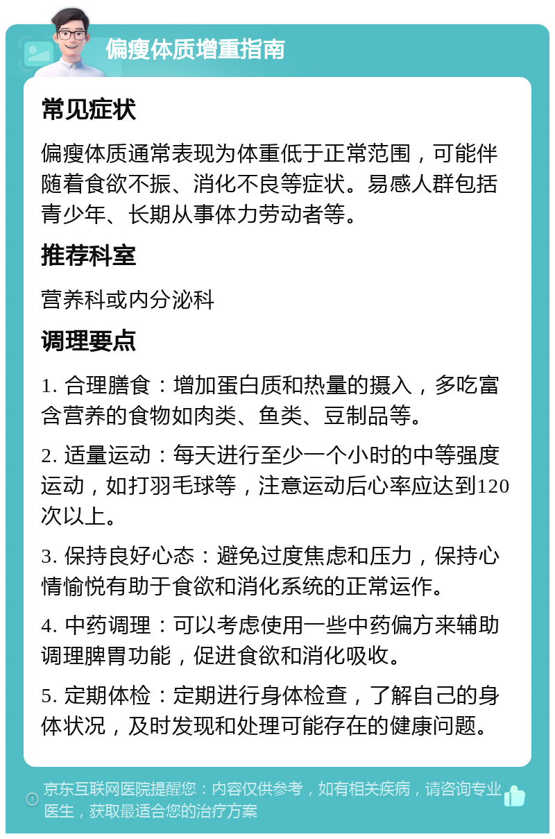 偏瘦体质增重指南 常见症状 偏瘦体质通常表现为体重低于正常范围，可能伴随着食欲不振、消化不良等症状。易感人群包括青少年、长期从事体力劳动者等。 推荐科室 营养科或内分泌科 调理要点 1. 合理膳食：增加蛋白质和热量的摄入，多吃富含营养的食物如肉类、鱼类、豆制品等。 2. 适量运动：每天进行至少一个小时的中等强度运动，如打羽毛球等，注意运动后心率应达到120次以上。 3. 保持良好心态：避免过度焦虑和压力，保持心情愉悦有助于食欲和消化系统的正常运作。 4. 中药调理：可以考虑使用一些中药偏方来辅助调理脾胃功能，促进食欲和消化吸收。 5. 定期体检：定期进行身体检查，了解自己的身体状况，及时发现和处理可能存在的健康问题。