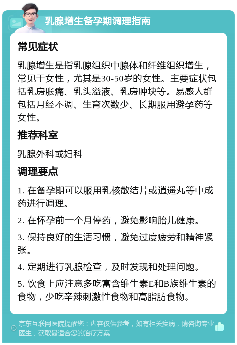 乳腺增生备孕期调理指南 常见症状 乳腺增生是指乳腺组织中腺体和纤维组织增生，常见于女性，尤其是30-50岁的女性。主要症状包括乳房胀痛、乳头溢液、乳房肿块等。易感人群包括月经不调、生育次数少、长期服用避孕药等女性。 推荐科室 乳腺外科或妇科 调理要点 1. 在备孕期可以服用乳核散结片或逍遥丸等中成药进行调理。 2. 在怀孕前一个月停药，避免影响胎儿健康。 3. 保持良好的生活习惯，避免过度疲劳和精神紧张。 4. 定期进行乳腺检查，及时发现和处理问题。 5. 饮食上应注意多吃富含维生素E和B族维生素的食物，少吃辛辣刺激性食物和高脂肪食物。