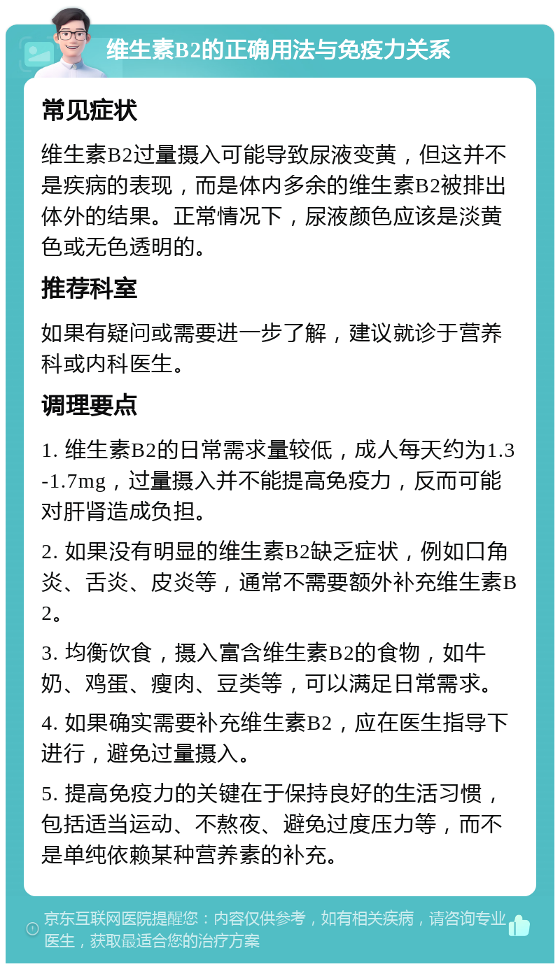 维生素B2的正确用法与免疫力关系 常见症状 维生素B2过量摄入可能导致尿液变黄，但这并不是疾病的表现，而是体内多余的维生素B2被排出体外的结果。正常情况下，尿液颜色应该是淡黄色或无色透明的。 推荐科室 如果有疑问或需要进一步了解，建议就诊于营养科或内科医生。 调理要点 1. 维生素B2的日常需求量较低，成人每天约为1.3-1.7mg，过量摄入并不能提高免疫力，反而可能对肝肾造成负担。 2. 如果没有明显的维生素B2缺乏症状，例如口角炎、舌炎、皮炎等，通常不需要额外补充维生素B2。 3. 均衡饮食，摄入富含维生素B2的食物，如牛奶、鸡蛋、瘦肉、豆类等，可以满足日常需求。 4. 如果确实需要补充维生素B2，应在医生指导下进行，避免过量摄入。 5. 提高免疫力的关键在于保持良好的生活习惯，包括适当运动、不熬夜、避免过度压力等，而不是单纯依赖某种营养素的补充。