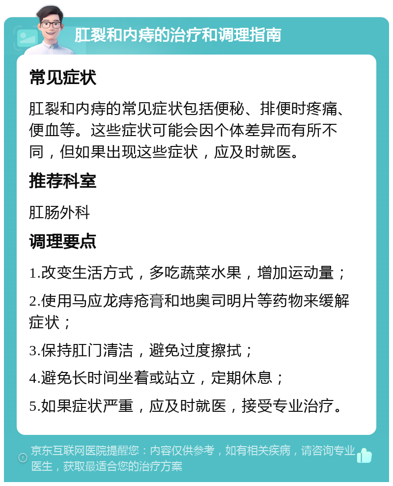 肛裂和内痔的治疗和调理指南 常见症状 肛裂和内痔的常见症状包括便秘、排便时疼痛、便血等。这些症状可能会因个体差异而有所不同，但如果出现这些症状，应及时就医。 推荐科室 肛肠外科 调理要点 1.改变生活方式，多吃蔬菜水果，增加运动量； 2.使用马应龙痔疮膏和地奥司明片等药物来缓解症状； 3.保持肛门清洁，避免过度擦拭； 4.避免长时间坐着或站立，定期休息； 5.如果症状严重，应及时就医，接受专业治疗。