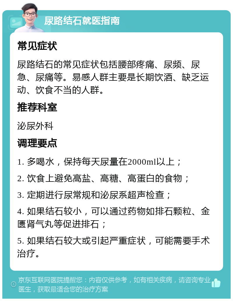 尿路结石就医指南 常见症状 尿路结石的常见症状包括腰部疼痛、尿频、尿急、尿痛等。易感人群主要是长期饮酒、缺乏运动、饮食不当的人群。 推荐科室 泌尿外科 调理要点 1. 多喝水，保持每天尿量在2000ml以上； 2. 饮食上避免高盐、高糖、高蛋白的食物； 3. 定期进行尿常规和泌尿系超声检查； 4. 如果结石较小，可以通过药物如排石颗粒、金匮肾气丸等促进排石； 5. 如果结石较大或引起严重症状，可能需要手术治疗。