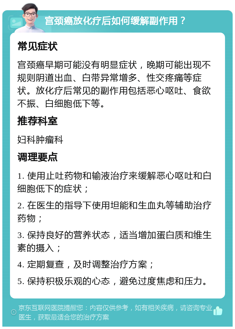 宫颈癌放化疗后如何缓解副作用？ 常见症状 宫颈癌早期可能没有明显症状，晚期可能出现不规则阴道出血、白带异常增多、性交疼痛等症状。放化疗后常见的副作用包括恶心呕吐、食欲不振、白细胞低下等。 推荐科室 妇科肿瘤科 调理要点 1. 使用止吐药物和输液治疗来缓解恶心呕吐和白细胞低下的症状； 2. 在医生的指导下使用坦能和生血丸等辅助治疗药物； 3. 保持良好的营养状态，适当增加蛋白质和维生素的摄入； 4. 定期复查，及时调整治疗方案； 5. 保持积极乐观的心态，避免过度焦虑和压力。