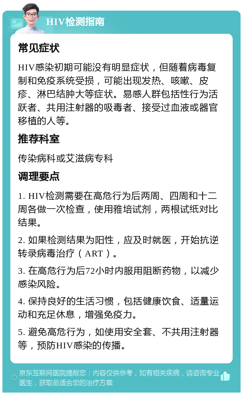 HIV检测指南 常见症状 HIV感染初期可能没有明显症状，但随着病毒复制和免疫系统受损，可能出现发热、咳嗽、皮疹、淋巴结肿大等症状。易感人群包括性行为活跃者、共用注射器的吸毒者、接受过血液或器官移植的人等。 推荐科室 传染病科或艾滋病专科 调理要点 1. HIV检测需要在高危行为后两周、四周和十二周各做一次检查，使用雅培试剂，两根试纸对比结果。 2. 如果检测结果为阳性，应及时就医，开始抗逆转录病毒治疗（ART）。 3. 在高危行为后72小时内服用阻断药物，以减少感染风险。 4. 保持良好的生活习惯，包括健康饮食、适量运动和充足休息，增强免疫力。 5. 避免高危行为，如使用安全套、不共用注射器等，预防HIV感染的传播。